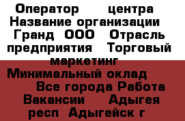 Оператор Call-центра › Название организации ­ Гранд, ООО › Отрасль предприятия ­ Торговый маркетинг › Минимальный оклад ­ 30 000 - Все города Работа » Вакансии   . Адыгея респ.,Адыгейск г.